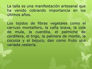 La talla es una manifestación artesanal que
ha venido cobrando importancia en los
últimos años.

Los tejidos de fibras vegetales como el
carruzo montañero, la caña brava, la cola
de mula, la cuerdita, el palmiche de
cordillera, el trigo, la palmera de monte, la
cocuiza y el bejuco, dan como fruto una
variada cestería.
 