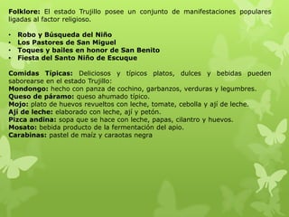 Folklore: El estado Trujillo posee un conjunto de manifestaciones populares
ligadas al factor religioso.

•   Robo y Búsqueda del Niño
•   Los Pastores de San Miguel
•   Toques y bailes en honor de San Benito
•   Fiesta del Santo Niño de Escuque

Comidas Típicas: Deliciosos y típicos platos, dulces y bebidas pueden
saborearse en el estado Trujillo:
Mondongo: hecho con panza de cochino, garbanzos, verduras y legumbres.
Queso de páramo: queso ahumado típico.
Mojo: plato de huevos revueltos con leche, tomate, cebolla y ají de leche.
Ají de leche: elaborado con leche, ají y petón.
Pizca andina: sopa que se hace con leche, papas, cilantro y huevos.
Mosato: bebida producto de la fermentación del apio.
Carabinas: pastel de maíz y caraotas negra
 