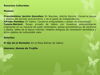 Recursos Culturales:

Museos:

Precolombino Jacinto González: En Niquitao, distrito Boconó. Conserva piezas
y objetos del período precolombino y de la gesta de Independencia.
Alfredo Paredes: En Valera. Conserva antigüedades y piezas de arqueología.
Tulene-Bertoni: Museo privado de Valera con muestras paleontológicas
originarias en su mayoría de suelo venezolano, piezas precolombinas de cerámica
y piedra, tallas de la época colonial, retablos antiguos de veneración doméstica y
otros objetos de indiscutible valor.

Galerías:

El Ojo de la Montaña: En la Plaza Bolívar de Valera.

Ateneos: Ateneo de Trujillo
 