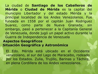 La ciudad de Santiago de los Caballeros de
 Mérida o Ciudad de Mérida es la capital del
 municipio Libertador y del estado Mérida y la
 principal localidad de los Andes Venezolanos. Fue
 fundada en 1558 por el capitán Juan Rodríguez
 Suarez, como parte de Nueva Granada; sin
 embargo, pasó a pertenecer a la Capitanía General
 de Venezuela, donde jugó un papel activo durante la
 Guerra de Independencia de Venezuela
Aspectos Geográficos
Situación Geográfica y Astronómica
 El Edo. Mérida está ubicado en el Occidente
 venezolano, al sur del Lago de Maracaibo, rodeado
 por los Estados. Zulia, Trujillo, Barinas y Táchira,
 en plena Cordillera de los Andes venezolanos.
 