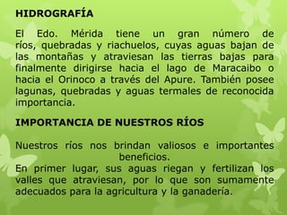 HIDROGRAFÍA

El Edo. Mérida tiene un gran número de
ríos, quebradas y riachuelos, cuyas aguas bajan de
las montañas y atraviesan las tierras bajas para
finalmente dirigirse hacia el lago de Maracaibo o
hacia el Orinoco a través del Apure. También posee
lagunas, quebradas y aguas termales de reconocida
importancia.

IMPORTANCIA DE NUESTROS RÍOS

Nuestros ríos nos brindan valiosos e importantes
                    beneficios.
En primer lugar, sus aguas riegan y fertilizan los
valles que atraviesan, por lo que son sumamente
adecuados para la agricultura y la ganadería.
 