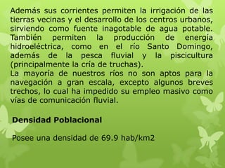 Además sus corrientes permiten la irrigación de las
tierras vecinas y el desarrollo de los centros urbanos,
sirviendo como fuente inagotable de agua potable.
También permiten la producción de energía
hidroeléctrica, como en el río Santo Domingo,
además de la pesca fluvial y la piscicultura
(principalmente la cría de truchas).
La mayoría de nuestros ríos no son aptos para la
navegación a gran escala, excepto algunos breves
trechos, lo cual ha impedido su empleo masivo como
vías de comunicación fluvial.

Densidad Poblacional

Posee una densidad de 69.9 hab/km2
 
