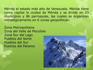 Mérida el estado más alto de Venezuela. Mérida tiene
como capital la ciudad de Mérida y se divide en 23
municipios y 86 parroquias, las cuales se organizan
estratégicamente en 6 zonas geopolíticas:

Zona Metropolitana
Zona del Valle de Mocoties
Zona Sur del Lago
Pueblos del Norte
Pueblos del Sur
Pueblos del Páramo
 