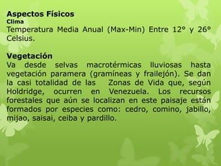 Aspectos Físicos
Clima
Temperatura Media Anual (Max-Min) Entre 12° y 26°
Celsius.

Vegetación
Va desde selvas macrotérmicas lluviosas hasta
vegetación paramera (gramíneas y frailejón). Se dan
la casi totalidad de las     Zonas de Vida que, según
Holdridge, ocurren en Venezuela. Los recursos
forestales que aún se localizan en este paisaje están
formados por especies como: cedro, comino, jabillo,
mijao, saisai, ceiba y pardillo.
 