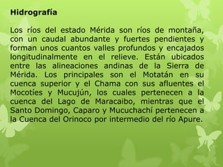 Hidrografía

Los ríos del estado Mérida son ríos de montaña,
con un caudal abundante y fuertes pendientes y
forman unos cuantos valles profundos y encajados
longitudinalmente en el relieve. Están ubicados
entre las alineaciones andinas de la Sierra de
Mérida. Los principales son el Motatán en su
cuenca superior y el Chama con sus afluentes el
Mocotíes y Mucujún, los cuales pertenecen a la
cuenca del Lago de Maracaibo, mientras que el
Santo Domingo, Caparo y Mucuchachí pertenecen a
la Cuenca del Orinoco por intermedio del río Apure.
 