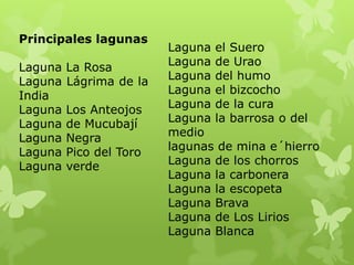 Principales lagunas
                         Laguna el Suero
Laguna   La Rosa         Laguna de Urao
Laguna   Lágrima de la   Laguna del humo
India                    Laguna el bizcocho
Laguna   Los Anteojos    Laguna de la cura
Laguna   de Mucubají     Laguna la barrosa o del
Laguna   Negra           medio
Laguna   Pico del Toro   lagunas de mina e´hierro
Laguna   verde           Laguna de los chorros
                         Laguna la carbonera
                         Laguna la escopeta
                         Laguna Brava
                         Laguna de Los Lirios
                         Laguna Blanca
 