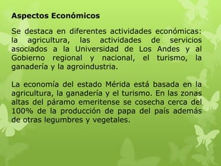 Aspectos Económicos

Se destaca en diferentes actividades económicas:
la agricultura, las actividades de servicios
asociados a la Universidad de Los Andes y al
Gobierno regional y nacional, el turismo, la
ganadería y la agroindustria.

La economía del estado Mérida está basada en la
agricultura, la ganadería y el turismo. En las zonas
altas del páramo emeritense se cosecha cerca del
100% de la producción de papa del país además
de otras legumbres y vegetales.
 