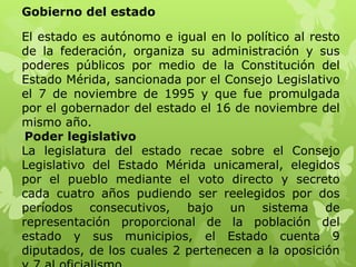 Gobierno del estado

El estado es autónomo e igual en lo político al resto
de la federación, organiza su administración y sus
poderes públicos por medio de la Constitución del
Estado Mérida, sancionada por el Consejo Legislativo
el 7 de noviembre de 1995 y que fue promulgada
por el gobernador del estado el 16 de noviembre del
mismo año.
 Poder legislativo
La legislatura del estado recae sobre el Consejo
Legislativo del Estado Mérida unicameral, elegidos
por el pueblo mediante el voto directo y secreto
cada cuatro años pudiendo ser reelegidos por dos
períodos consecutivos, bajo un sistema de
representación proporcional de la población del
estado y sus municipios, el Estado cuenta 9
diputados, de los cuales 2 pertenecen a la oposición
 