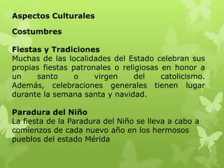 Aspectos Culturales

Costumbres

Fiestas y Tradiciones
Muchas de las localidades del Estado celebran sus
propias fiestas patronales o religiosas en honor a
un    santo      o    virgen     del    catolicismo.
Además, celebraciones generales tienen lugar
durante la semana santa y navidad.

Paradura del Niño
La fiesta de la Paradura del Niño se lleva a cabo a
comienzos de cada nuevo año en los hermosos
pueblos del estado Mérida
 