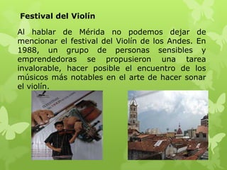 Festival del Violín

Al hablar de Mérida no podemos dejar de
mencionar el festival del Violín de los Andes. En
1988, un grupo de personas sensibles y
emprendedoras se propusieron una tarea
invalorable, hacer posible el encuentro de los
músicos más notables en el arte de hacer sonar
el violín.
 