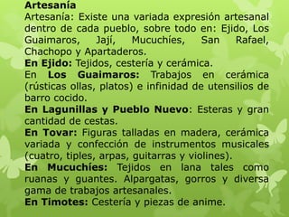 Artesanía
Artesanía: Existe una variada expresión artesanal
dentro de cada pueblo, sobre todo en: Ejido, Los
Guaimaros,      Jají,   Mucuchíes,     San     Rafael,
Chachopo y Apartaderos.
En Ejido: Tejidos, cestería y cerámica.
En Los Guaimaros: Trabajos en cerámica
(rústicas ollas, platos) e infinidad de utensilios de
barro cocido.
En Lagunillas y Pueblo Nuevo: Esteras y gran
cantidad de cestas.
En Tovar: Figuras talladas en madera, cerámica
variada y confección de instrumentos musicales
(cuatro, tiples, arpas, guitarras y violines).
En Mucuchíes: Tejidos en lana tales como
ruanas y guantes. Alpargatas, gorros y diversa
gama de trabajos artesanales.
En Timotes: Cestería y piezas de anime.
 