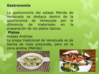Gastronomía

La gastronomía del estado Mérida       de
Venezuela se destaca dentro de          la
gastronomía de Venezuela por            la
diferencia   de    materiales    en     la
preparación de los platos típicos.
 Platos
Arepas Andinas
La arepa tradicional de Venezuela es   de
harina de maíz precocida, pero en       la
zona andina (Mérida)
 