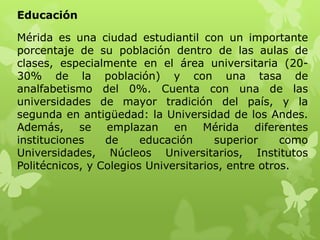 Educación

Mérida es una ciudad estudiantil con un importante
porcentaje de su población dentro de las aulas de
clases, especialmente en el área universitaria (20-
30% de la población) y con una tasa de
analfabetismo del 0%. Cuenta con una de las
universidades de mayor tradición del país, y la
segunda en antigüedad: la Universidad de los Andes.
Además, se emplazan en Mérida diferentes
instituciones    de     educación     superior     como
Universidades, Núcleos Universitarios, Institutos
Politécnicos, y Colegios Universitarios, entre otros.
 