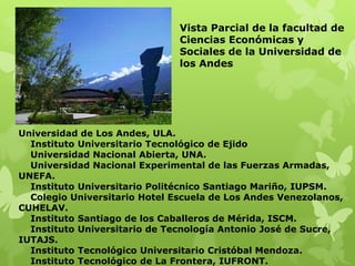 Vista Parcial de la facultad de
                               Ciencias Económicas y
                               Sociales de la Universidad de
                               los Andes




Universidad de Los Andes, ULA.
  Instituto Universitario Tecnológico de Ejido
  Universidad Nacional Abierta, UNA.
  Universidad Nacional Experimental de las Fuerzas Armadas,
UNEFA.
  Instituto Universitario Politécnico Santiago Mariño, IUPSM.
  Colegio Universitario Hotel Escuela de Los Andes Venezolanos,
CUHELAV.
  Instituto Santiago de los Caballeros de Mérida, ISCM.
  Instituto Universitario de Tecnología Antonio José de Sucre,
IUTAJS.
  Instituto Tecnológico Universitario Cristóbal Mendoza.
  Instituto Tecnológico de La Frontera, IUFRONT.
 