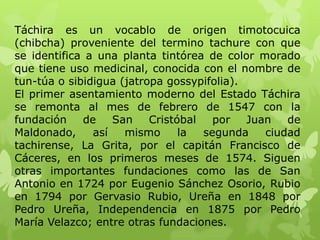 Táchira es un vocablo de origen timotocuica
(chibcha) proveniente del termino tachure con que
se identifica a una planta tintórea de color morado
que tiene uso medicinal, conocida con el nombre de
tun-túa o sibidigua (jatropa gossypifolia).
El primer asentamiento moderno del Estado Táchira
se remonta al mes de febrero de 1547 con la
fundación    de    San    Cristóbal   por   Juan   de
Maldonado,     así   mismo      la  segunda    ciudad
tachirense, La Grita, por el capitán Francisco de
Cáceres, en los primeros meses de 1574. Siguen
otras importantes fundaciones como las de San
Antonio en 1724 por Eugenio Sánchez Osorio, Rubio
en 1794 por Gervasio Rubio, Ureña en 1848 por
Pedro Ureña, Independencia en 1875 por Pedro
María Velazco; entre otras fundaciones.
 