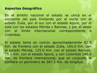 Aspectos Geográfico

En el ámbito nacional el estado se ubica en el
occidente del país limitando por el norte con el
estado Zulia, por el sur con el estado Apure, por el
este con los estados Mérida y Barinas, y por el oeste
con el límite internacional correspondiente a
Colombia.

El estado tiene en común aproximadamente 82.5
Km. de frontera con el estado Zulia, 165.0 Km. con
el estado Mérida, 125.0 Km. con el estado Barinas,
75.0 Km. con el estado Apure, y con Colombia 140.0
Km. de frontera internacional, que en conjunto le
confiere un perímetro de 587.5 Km. de longitud.
 