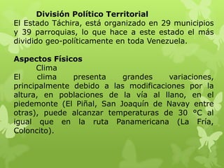 División Político Territorial
El Estado Táchira, está organizado en 29 municipios
y 39 parroquias, lo que hace a este estado el más
dividido geo-políticamente en toda Venezuela.

Aspectos Físicos
      Clima
El     clima   presenta    grandes    variaciones,
principalmente debido a las modificaciones por la
altura, en poblaciones de la vía al llano, en el
piedemonte (El Piñal, San Joaquín de Navay entre
otras), puede alcanzar temperaturas de 30 °C al
igual que en la ruta Panamericana (La Fría,
Coloncito).
 