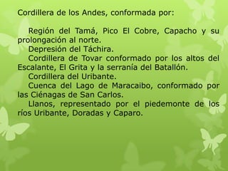 Cordillera de los Andes, conformada por:

   Región del Tamá, Pico El Cobre, Capacho y su
prolongación al norte.
   Depresión del Táchira.
   Cordillera de Tovar conformado por los altos del
Escalante, El Grita y la serranía del Batallón.
   Cordillera del Uribante.
   Cuenca del Lago de Maracaibo, conformado por
las Ciénagas de San Carlos.
   Llanos, representado por el piedemonte de los
ríos Uribante, Doradas y Caparo.
 