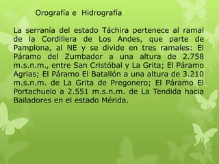 Orografía e Hidrografía

La serranía del estado Táchira pertenece al ramal
de la Cordillera de Los Andes, que parte de
Pamplona, al NE y se divide en tres ramales: El
Páramo del Zumbador a una altura de 2.758
m.s.n.m., entre San Cristóbal y La Grita; El Páramo
Agrias; El Páramo El Batallón a una altura de 3.210
m.s.n.m. de La Grita de Pregonero; El Páramo El
Portachuelo a 2.551 m.s.n.m. de La Tendida hacia
Bailadores en el estado Mérida.
 