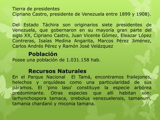Tierra de presidentes
Cipriano Castro, presidente de Venezuela entre 1899 y 1908).

Del Estado Táchira son originarios siete presidentes de
Venezuela, que gobernaron en su mayoría gran parte del
siglo XX, Cipriano Castro, Juan Vicente Gómez, Eleazar López
Contreras, Isaías Medina Angarita, Marcos Pérez Jiménez,
Carlos Andrés Pérez y Ramón José Velázquez
      Población
Posee una población de 1.031.158 hab.

      Recursos Naturales
En el Parque Nacional El Tamá, encontramos frailejones,
helechos y orquídeas como una particularidad de sus
páramos. El 'pino laso' constituye la especie arbórea
predominante. Otras especies que allí habitan son:
larhynchospora tamaca, orebolus venezuelensis, tamanum,
tamania chardanii y miconia tamana.
 