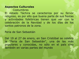 Aspectos Culturales
       Costumbres
El estado Táchira se caracteriza por su fervor
religioso, es por ello que buena parte de sus fiestas
y actividades folklóricas tienen que ver con la
celebración de la Navidad y de los días de los
santos patronos de la zona.

Feria de San Sebastián

Del 19 al 27 de enero, en San Cristóbal se celebra
la "Feria de San Sebastián", una de las más
populares y conocidas, no sólo en el país sino
también en varias partes del mundo
 