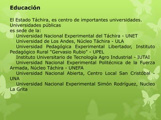 Educación

El Estado Táchira, es centro de importantes universidades.
Universidades públicas
es sede de la:
   Universidad Nacional Experimental del Táchira - UNET
   Universidad de Los Andes, Núcleo Táchira - ULA
   Universidad Pedagógica Experimental Libertador, Instituto
Pedagógico Rural "Gervasio Rubio" - UPEL
   Instituto Universitario de Tecnología Agro Industrial - IUTAI
   Universidad Nacional Experimental Politécnica de la Fuerza
Armada, Núcleo Táchira - UNEFA
   Universidad Nacional Abierta, Centro Local San Cristóbal -
UNA
   Universidad Nacional Experimental Simón Rodríguez, Nucleo
La Grita
 