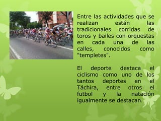 Entre las actividades que se
realizan       están      las
tradicionales corridas de
toros y bailes con orquestas
en    cada    una    de   las
calles,   conocidos     como
"templetes".

El    deporte   destaca    el
ciclismo como uno de los
tantos    deportes   en    el
Táchira, entre otros el
futbol    y   la    natación
igualmente se destacan.
 