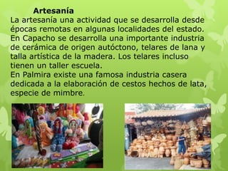 Artesanía
La artesanía una actividad que se desarrolla desde
épocas remotas en algunas localidades del estado.
En Capacho se desarrolla una importante industria
de cerámica de origen autóctono, telares de lana y
talla artística de la madera. Los telares incluso
tienen un taller escuela.
En Palmira existe una famosa industria casera
dedicada a la elaboración de cestos hechos de lata,
especie de mimbre.
 