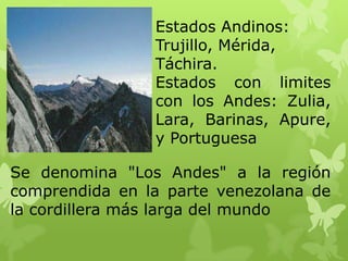 Estados Andinos:
                Trujillo, Mérida,
                Táchira.
                Estados con limites
                con los Andes: Zulia,
                Lara, Barinas, Apure,
                y Portuguesa

Se denomina "Los Andes" a la región
comprendida en la parte venezolana de
la cordillera más larga del mundo
 