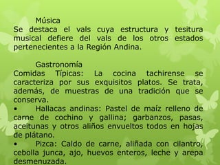 Música
Se destaca el vals cuya estructura y tesitura
musical defiere del vals de los otros estados
pertenecientes a la Región Andina.

      Gastronomía
Comidas Típicas: La cocina tachirense se
caracteriza por sus exquisitos platos. Se trata,
además, de muestras de una tradición que se
conserva.
•     Hallacas andinas: Pastel de maíz relleno de
carne de cochino y gallina; garbanzos, pasas,
aceitunas y otros aliños envueltos todos en hojas
de plátano.
•     Pizca: Caldo de carne, aliñada con cilantro,
cebolla junca, ajo, huevos enteros, leche y arepa
desmenuzada.
 