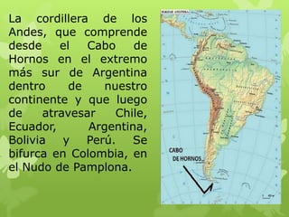 La cordillera de los
Andes, que comprende
desde    el   Cabo    de
Hornos en el extremo
más sur de Argentina
dentro     de    nuestro
continente y que luego
de    atravesar    Chile,
Ecuador,      Argentina,
Bolivia   y   Perú.   Se
bifurca en Colombia, en
el Nudo de Pamplona.
 