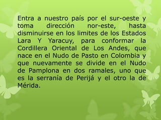 Entra a nuestro país por el sur-oeste y
toma      dirección   nor-este,     hasta
disminuirse en los limites de los Estados
Lara Y Yaracuy, para conformar la
Cordillera Oriental de Los Andes, que
nace en el Nudo de Pasto en Colombia y
que nuevamente se divide en el Nudo
de Pamplona en dos ramales, uno que
es la serranía de Perijá y el otro la de
Mérida.
 