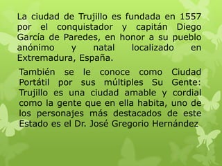 La ciudad de Trujillo es fundada en 1557
por el conquistador y capitán Diego
García de Paredes, en honor a su pueblo
anónimo     y   natal      localizado en
Extremadura, España.
También se le conoce como Ciudad
Portátil por sus múltiples Su Gente:
Trujillo es una ciudad amable y cordial
como la gente que en ella habita, uno de
los personajes más destacados de este
Estado es el Dr. José Gregorio Hernández
 