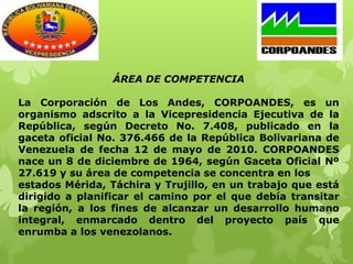 ÁREA DE COMPETENCIA

La Corporación de Los Andes, CORPOANDES, es un
organismo adscrito a la Vicepresidencia Ejecutiva de la
República, según Decreto No. 7.408, publicado en la
gaceta oficial No. 376.466 de la República Bolivariana de
Venezuela de fecha 12 de mayo de 2010. CORPOANDES
nace un 8 de diciembre de 1964, según Gaceta Oficial Nº
27.619 y su área de competencia se concentra en los
estados Mérida, Táchira y Trujillo, en un trabajo que está
dirigido a planificar el camino por el que debía transitar
la región, a los fines de alcanzar un desarrollo humano
integral, enmarcado dentro del proyecto país que
enrumba a los venezolanos.
 
