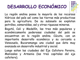 DESARROLLO ECONÓMICO La región andina posee la mayoría de los recursos hídricos del país así como las tierras más productivas para la agricultura. De su subsuelo se explotan petróleo, esmeraldas, sal y otras riquezas mineras. Bogotá, Cali y Medellín, las tres más populares y económicamente poderosas ciudades del país se encuentran en la región andina. Cúcuta, con un importante desarrollo económico y su cercanía a Venezuela, Bucaramanga una ciudad que ésta muy avanzada en desarrollo industrial y social. Luego estan las ciudades del Eje Cafetero Pereira, Manizales y Armenia (las tres capitales del eje cafetero). 