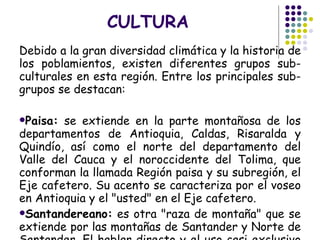 CULTURA Debido a la gran diversidad climática y la historia de los poblamientos, existen diferentes grupos sub-culturales en esta región. Entre los principales sub-grupos se destacan: Paisa:  se extiende en la parte montañosa de los departamentos de Antioquia, Caldas, Risaralda y Quindío, así como el norte del departamento del Valle del Cauca y el noroccidente del Tolima, que conforman la llamada Región paisa y su subregión, el Eje cafetero. Su acento se caracteriza por el voseo en Antioquia y el "usted" en el Eje cafetero.  Santandereano:  es otra "raza de montaña" que se extiende por las montañas de Santander y Norte de Santander. El hablar directo y el uso casi exclusivo de "usted" caracterizan su lenguaje.  