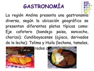 GASTRONOMÍA La región Andina presenta una gastronomía diversa, según la ubicación geográfica se presentan diferentes platos típicos como: Eje cafetero (bandeja paisa, sancocho, chorizo); Cundiboyacense (ajiaco, derivados de la leche); Tolima y Huila (lechona, tamales, productos elaborados con maíz).   