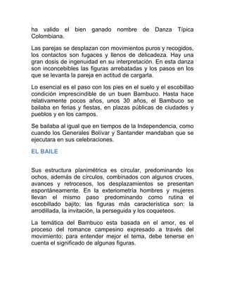 ha valido el bien ganado nombre de Danza Típica
Colombiana.
Las parejas se desplazan con movimientos puros y recogidos,
los contactos son fugaces y llenos de delicadeza. Hay una
gran dosis de ingenuidad en su interpretación. En esta danza
son inconcebibles las figuras arrebatadas y los pasos en los
que se levanta la pareja en actitud de cargarla.
Lo esencial es el paso con los pies en el suelo y el escobillao
condición imprescindible de un buen Bambuco. Hasta hace
relativamente pocos años, unos 30 años, el Bambuco se
bailaba en ferias y fiestas, en plazas públicas de ciudades y
pueblos y en los campos.
Se bailaba al igual que en tiempos de la Independencia, como
cuando los Generales Bolívar y Santander mandaban que se
ejecutara en sus celebraciones.
EL BAILE
Sus estructura planimétrica es circular, predominando los
ochos, además de círculos, combinados con algunos cruces,
avances y retrocesos, los desplazamientos se presentan
espontáneamente. En la exteriometría hombres y mujeres
llevan el mismo paso predominando como rutina el
escobillado bajito; las figuras más característica son: la
arrodillada, la invitación, la perseguida y los coqueteos.
La temática del Bambuco esta basada en el amor, es el
proceso del romance campesino expresado a través del
movimiento; para entender mejor el tema, debe tenerse en
cuenta el significado de algunas figuras.

 