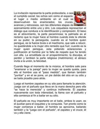 La invitación representa la parte protocolaria, o sea
el cumplido social; los ochos son como el espacio,
el lugar o medio ambiente en el cual se
desenvuelven los enamorados; los cruces,
avances y retrocesos, son las diferentes etapas de
acercamiento entre uno y otro. Los coqueteos representan el
diálogo que conduce a la identificación y compresión. El beso
es el atrevimiento, la parte pecaminosa; la palmada es el
reclamo que la mujer hace al hombre cuando éste la ofende
en su pudor; la perseguida, cuando es el hombre quien
persigue, es la fuerza bruta o el machismo, que sale a relucir,
no quedándole a la mujer otro remedio que huir; cuando es la
mujer quien persigue, esta pidiendo aclaraciones y
justificación al hombre por la falta de respeto que ha tenido
con ella. La arrodillada es el arrepentimiento; la disculpa, el
perdón y tambien la parte religiosa (matrimonio); el abrazo
invita a la unión, la felicidad.
Cuando llega el momento de la música, el hombre sale para
"enamorar a la pareja" pero la mujer se queda quieta, para
ello el hombre usa el "paso medido", que llaman también
"puntiar" y en el se pone, un pie detrás del otro en su sitio y
se baila picadito para atrás.
Luego el hombre zapatea en su sito para llamarle la atención.
Juega con el pañuelo que lleva en la mano derecha pero ella
"se hace la merecida" y continua indiferente. Él zapatea
nuevamente con toda intensidad, la llama con el pañuelo y
ella comienza al fin a bailar en su sitio.
El pañuelo es muy importante en el baile, ambos lo usan, es
el auxiliar para el coqueteo y la conquista. Tan pronto como la
mujer comienza a bailar, el hombre se aproxima, bailando
también y la "juega con el pañuelo", el zapateo y el cruce; él
va y ella viene.

 