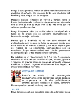 Luego el salta pone las rodillas en tierra y con la mano en alto
revolotea el pañuelo. Ella mientras tanto, gira alrededor del
hombre y hace juegos con las enaguas.
Después avanza, retrocede en vaivén y danzan frente a
frente, haciendo cada cual un circulo pero esta vez de modo
que el área de uno se cruce con la del otro ósea que se
sobrepongan los círculos.
Luego él zapatea, dobla una rodilla, la llama con el pañuelo y
luego se lo arroja; ella se aproxima acurrucándose y
finalmente se alejan bailando.
Parece que el Bambuco no ha sido baile colectivo ni
multitudinario pues siempre se habla de una sola pareja, que
baila mientras los demás observan y se hacen copartícipes
del regocijo de los ejecutantes, estimulándolos con su
entusiasmo, lo que viene a darle el valor colectivo, puesto que
es compartido por todos directa o indirectamente.
Su música: es un ritmo terciario de 3 / 4 y 6 / 8, ejecutado
con base en instrumentos cordófonos: tiple, bandola, guitarra
y requinto; en algunos casos se le agrega pandereta y flautas
metálicas o típicas; algunas estudiantinas han llegado a
utilizar el contrabajo y el violín.
VESTUARIO HOMBRE
Pantalón de manta o dril, arremangado
desigualmente en las pantorrillas; camisa bordada
en la pechera, de color vivo, preferiblemente
amarillo; pañuelo raboegallo al cuello, sombrero
blanco aguadero, carriel, mulera y machete.
MUJER
Lleva también sombrero aguadero pequeño, adornado; blusa

 