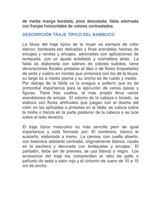 de media manga bordada, poco descotada; falda adornada
con franjas horizontales de colores contrastados.
DESCRIPCIÓN TRAJE TÍPICO DEL BAMBUCO
La blusa del traje típico de la mujer es siempre de color
blanco, bordeada por delicadas y finas arandelas hechas de
encajes y randas y encajes, adornadas con aplicaciones de
lentejuela, con un ajuste entallado y cremallera atrás. La
falda es elaborada con satines de colores subidos, tiene
decoraciones florales pintadas al óleo o de flores troqueladas
de seda y vuelos en rondas que armoniza con los de la blusa,
su largo es a media pierna y su ancho es de ruedo y medio.
Por debajo de la falda va la enagua o pollerín que es de
primordial importancia para la ejecución de varios pasos y
figuras. Tiene tres vueltos, el más amplio lleva varios
arandelones de encaje. El adorno de la cabeza o tocado, se
elabora con flores artificiales que juegan con el diseño del
color en las aplicadas o pintadas en la falda; se coloca sobre
la moña o trenza en la parte posterior de la cabeza o se luce
sobre el lado derecho.
El traje típico masculino es más sencillo pero de igual
importancia y está formado por: El sombrero, básico el
suazeño, elaborado a mano. La camisa, con cuello abierto,
con botonera adelante centrada, originalmente blanca, rizada
en la pechera y decorada con lentejuelas y encajes. El
pantalón, debe ser de prenses, se usa blanco o negro. Los
accesorios del traje los comprenden el rabo de gallo o
pañuelo de seda o satín rojo y el cinturón de cuero de 10 a 15
cm de ancho.

 