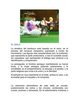 EL BAILE
La temática del bambuco está basada en el amor, es el
proceso del romance campesino expresado a través de
movimiento. Las figuras más características son: la invitación;
que representa la parte protocolaria, o sea el cumplido social,
los coqueteos; que representan el diálogo que conduce a la
identificación y comprensión.
La perseguida; el hombre persigue manifestando su fuerza
bruta, y la mujer persigue pidiendo aclaraciones y la
arrodillada; es el arrepentimiento, la disculpa y el perdón, y la
parte religiosa que invita a la unión y a la felicidad.
El pañuelo es muy importante en el baile, ambos lo usan, y es
el auxiliar para el coqueteo y la conquista.

La estructura planimétrica de este baile es circular,
predominando los ochos y los círculos, combinados con
cruces, avances y retrocesos. En la exteriometría, hombres y

 