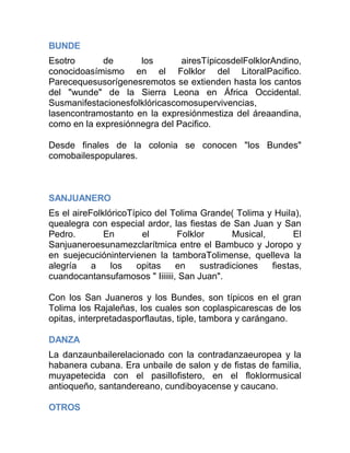 BUNDE
Esotro
de
los
airesTípicosdelFolklorAndino,
conocidoasímismo en el Folklor del LitoralPacifico.
Parecequesusorígenesremotos se extienden hasta los cantos
del "wunde" de la Sierra Leona en África Occidental.
Susmanifestacionesfolklóricascomosupervivencias,
lasencontramostanto en la expresiónmestiza del áreaandina,
como en la expresiónnegra del Pacifico.
Desde finales de la colonia se conocen "los Bundes"
comobailespopulares.

SANJUANERO
Es el aireFolklóricoTípico del Tolima Grande( Tolima y Huila),
quealegra con especial ardor, las fiestas de San Juan y San
Pedro.
En
el
Folklor
Musical,
El
Sanjuaneroesunamezclarítmica entre el Bambuco y Joropo y
en suejecuciónintervienen la tamboraTolimense, quelleva la
alegría
a
los
opitas
en
sustradiciones
fiestas,
cuandocantansufamosos " Iiiiiii, San Juan".
Con los San Juaneros y los Bundes, son típicos en el gran
Tolima los Rajaleñas, los cuales son coplaspicarescas de los
opitas, interpretadasporflautas, tiple, tambora y carángano.
DANZA
La danzaunbailerelacionado con la contradanzaeuropea y la
habanera cubana. Era unbaile de salon y de fistas de familia,
muyapetecida con el pasillofistero, en el floklormusical
antioqueño, santandereano, cundiboyacense y caucano.
OTROS

 