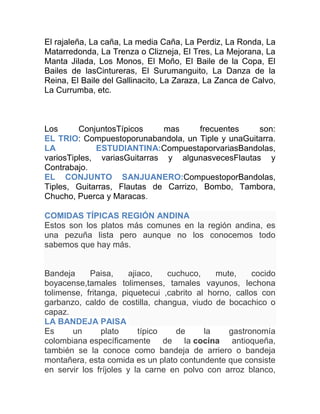 El rajaleña, La caña, La media Caña, La Perdiz, La Ronda, La
Matarredonda, La Trenza o Clizneja, El Tres, La Mejorana, La
Manta Jilada, Los Monos, El Moño, El Baile de la Copa, El
Bailes de lasCintureras, El Surumanguito, La Danza de la
Reina, El Baile del Gallinacito, La Zaraza, La Zanca de Calvo,
La Currumba, etc.

Los
ConjuntosTípicos
mas
frecuentes
son:
EL TRIO: Compuestoporunabandola, un Tiple y unaGuitarra.
LA
ESTUDIANTINA:CompuestaporvariasBandolas,
variosTiples, variasGuitarras y algunasvecesFlautas y
Contrabajo.
EL CONJUNTO SANJUANERO:CompuestoporBandolas,
Tiples, Guitarras, Flautas de Carrizo, Bombo, Tambora,
Chucho, Puerca y Maracas.
COMIDAS TÍPICAS REGIÓN ANDINA
Estos son los platos más comunes en la región andina, es
una pezuña lista pero aunque no los conocemos todo
sabemos que hay más.

Bandeja
Paisa,
ajiaco,
cuchuco,
mute,
cocido
boyacense,tamales tolimenses, tamales vayunos, lechona
tolimense, fritanga, piquetecui ,cabrito al horno, callos con
garbanzo, caldo de costilla, changua, viudo de bocachico o
capaz.
LA BANDEJA PAISA
Es
un
plato
típico
de
la
gastronomía
colombiana específicamente de la cocina antioqueña,
también se la conoce como bandeja de arriero o bandeja
montañera, esta comida es un plato contundente que consiste
en servir los fríjoles y la carne en polvo con arroz blanco,

 
