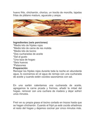 huevo frito, chicharrón, chorizo, un trocito de morcilla, tajadas
fritas de plátano maduro, aguacate y arepa.

Ingredientes (seis porciones)
*Medio kilo de frijoles rojos
*Medio kilo de carne de res molida
*Medio kilo de tocino
*Dos cucharadas de aceite
*Sal al gusto
*Una taza de hogao
*Seis huevos
*Patacones
Preparación
Remojar los frijoles rojos durante toda la noche en abundante
agua, lo cocinamos en el agua de remojo con una cucharada
de aceite y cuando estén cocidos sazonamos con sal.

En una sartén calentamos una cucharada de aceite,
agregamos la carne picada y freímos, añadir la mitad del
hogao, remover con una cuchara de madera y dejar sofreír
unos minutos.

Freír en su propia grasa el tocino cortado en trozos hasta que
se hagan chicharrón. Cuando el frijol ya esté cocido añadimos
el resto del hogao y dejamos cocinar por cinco minutos más.

 