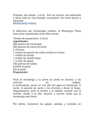 Preparar, las arepas y el aji , freír los huevos, los patacones
y servir todo en una bandeja, acompañar con arroz blanco y
aguacate.
MONDONGO PAISA
A diferencia del mondondgo costeño, el Mondongo Paisa
tiene otros ingredientes entre ellos carnes.
Tiempo de preparación: 2 horas
Ingredientes:
500 gramos de mondongo
500 gramos de carne de cerdo
2 chorizos
1 unidad de pezuña de cerdo cortada en trozos
1 unidad de tomate
1 unidad de cebolla larga
1 ½ kilos de papas
250 gramos de batata
Achiote al gusto
Sal al gusto
Preparación:
Picar el mondongo y la carne de cerdo en trocitos, y los
chorizos
en
rodajas.
A continuación, poner en una olla con agua el mondongo, la
carne, la pezuña de cerdo y los chorizos y llevar al fuego.
Seguidamente, picar el tomate y la cebolla, mezclar con el
achiote, añadir a la olla, sazonar y cocinar hasta que el
mondongo esté tierno.
Por último, incorporar las papas, peladas y cortadas en

 