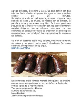 agrega el hogao, el comino y la sal. Se deja sofreír por diez
minutos. Se le añaden las papas y el agua, se tapa y se deja
cocinar
por
25
minutos.
Se cocina el maíz en suficiente agua (que no quede muy
blando); se saca y se muele, se mezcla con el almidón, la
panela y la sal y se amasa muy bien. Se toman porciones
pequeñas de la masa y se aplanan con los dedos formando
arepitas delgadas que se rellenan, cada una, con una
cucharada de guiso; se doblan y se presionan los bordes para
cerrarlas bien y se „repulgan‟ (hacerles piquitos de adorno a
los bordes).
Se fríen en bastante aceite muy caliente, hasta que se doren;
se sacan y se ponen sobre papel absorbente. Se sirven
calientes, acompañadas de ají pique.
MORCILLA PAISA

Este embutido criollo llamado morcilla antioqueña, se prepara
en una forma muy particular en las montañas de Antioquia,
comida típica de la región andina.
Tiempo de preparación: 4 horas
Número de porciones: :20
Ingredientes:
2 litros de sangre de cerdo fresca

 