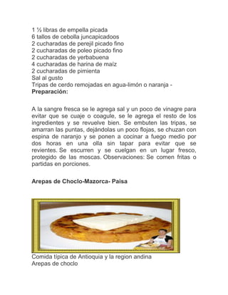 1 ½ libras de empella picada
6 tallos de cebolla juncapicadoos
2 cucharadas de perejil picado fino
2 cucharadas de poleo picado fino
2 cucharadas de yerbabuena
4 cucharadas de harina de maíz
2 cucharadas de pimienta
Sal al gusto
Tripas de cerdo remojadas en agua-limón o naranja Preparación:
A la sangre fresca se le agrega sal y un poco de vinagre para
evitar que se cuaje o coagule, se le agrega el resto de los
ingredientes y se revuelve bien. Se embuten las tripas, se
amarran las puntas, dejándolas un poco flojas, se chuzan con
espina de naranjo y se ponen a cocinar a fuego medio por
dos horas en una olla sin tapar para evitar que se
revientes. Se escurren y se cuelgan en un lugar fresco,
protegido de las moscas. Observaciones: Se comen fritas o
partidas en porciones.
Arepas de Choclo-Mazorca- Paisa

Comida típica de Antioquia y la region andina
Arepas de choclo

 