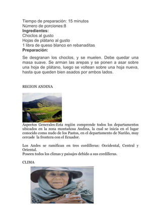 Tiempo de preparación: 15 minutos
Número de porciones:8
Ingredientes:
Choclos al gusto
Hojas de plátano al gusto
1 libra de queso blanco en rebanaditas
Preparación:
Se desgranan los choclos, y se muelen. Debe quedar una
masa suave. Se arman las arepas y se ponen a asar sobre
una hoja de plátano, luego se voltean sobre una hoja nueva,
hasta que queden bien asados por ambos lados.
REGION ANDINA

Aspectos Generales:Esta región comprende todos los departamentos
ubicados en la zona montañosa Andina, la cual se inicia en el lugar
conocido como nudo de los Pastos, en el departamento de Nariño, muy
cercade la frontera con el Ecuador.
Los Andes se ramifican en tres cordilleras: Occidental, Central y
Oriental.
Poseen todos los climas y paisajes debido a sus cordilleras.
CLIMA

 