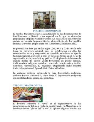 PESEBRE COLOMBIANO
El hombre Cundíboyacense es característico de los departamentos de
Cundinamarca y Boyacá y en especial en lo que se denomina
propiamente altiplano Cundíboyacense. En esta área se concentra un
pueblo de esencia hispano-chibcha, descendiente de los pueblos
chibchas y diversos grupos españoles (Castellanos, andaluces, etc.).
Se presenta un área que en los siglos XVI, XVII y XVIII fue la más
típica de estructura colonial, pues se fortalecieron en ellas las
encomiendas, mitas y resguardos; se consolido así mismo un tipo de
hacienda familiar, que poco a poco se fue convirtiendo en el eje de la
organización social, económica y política. El altiplano ha influido en la
esencia misma del pueblo Cundí boyacense: un pueblo sencillo,
tradicionalista, religioso, cauteloso, reservado, hospitalario y tímido;
silencioso, especulativo. El boyacense propiamente dicho muestra
tesón, valor, voluntad. Aprende fácil. Es individualista.
La vertiente indígena subyugada lo hace desconfiado, malicioso,
caviloso. Resulta conformista, triste, lento. El boyacense es emigrante
con mentalidad más agraria que industrial.

TIPO HUMANO OPITA

El hombre tolimense u "opita" es el representativo de los
departamentos de Tolima y Huila, en las riberas del río Magdalena y en
los denominados "planos del Tolima". El opita es el grupo mestizo por

 